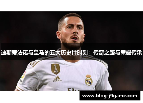 迪斯蒂法诺与皇马的五大历史性时刻：传奇之路与荣耀传承