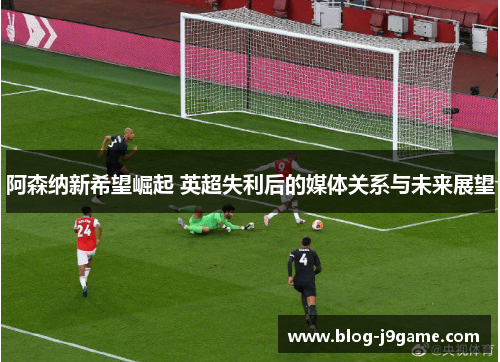 阿森纳新希望崛起 英超失利后的媒体关系与未来展望 阿森纳新希望崛起 英超失利后的媒体关系与未来展望