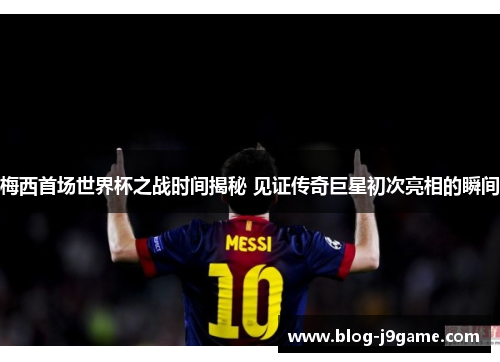 梅西首场世界杯之战时间揭秘 见证传奇巨星初次亮相的瞬间